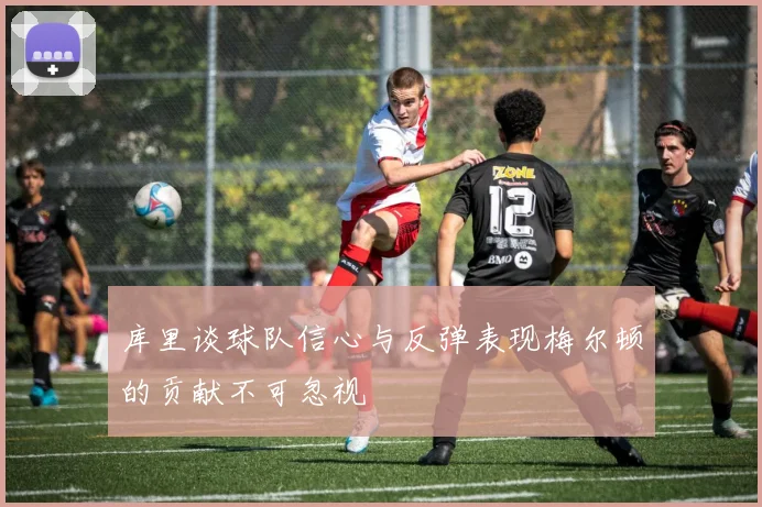 库里谈球队信心与反弹表现梅尔顿的贡献不可忽视