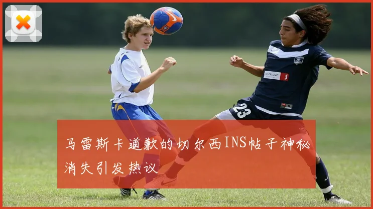 马雷斯卡道歉的切尔西INS帖子神秘消失引发热议