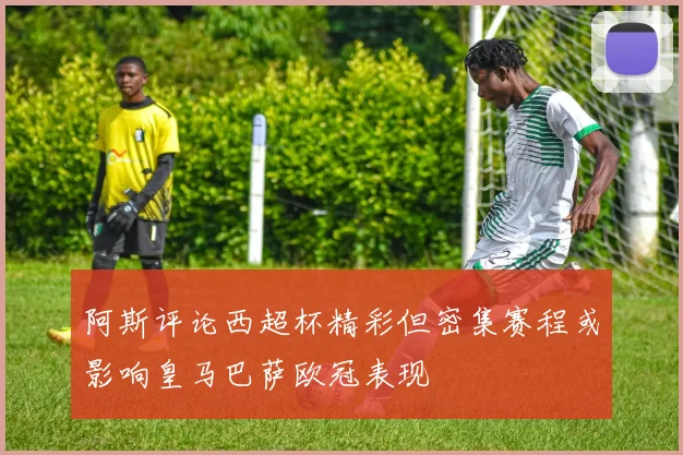 阿斯评论西超杯精彩但密集赛程或影响皇马巴萨欧冠表现