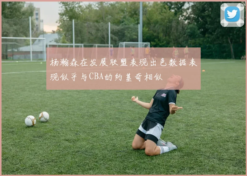杨瀚森在发展联盟表现出色数据表现似乎与CBA的约基奇相似