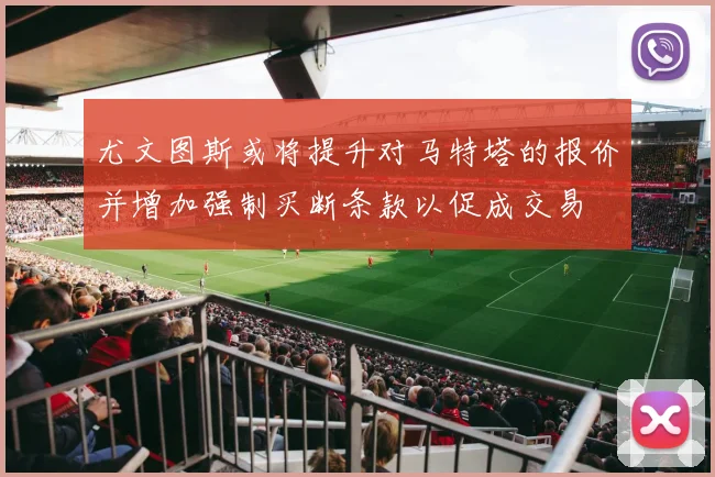 尤文图斯或将提升对马特塔的报价并增加强制买断条款以促成交易