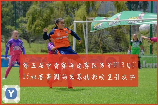 第五届中青赛海南赛区男子U13与U15组赛事圆满落幕精彩纷呈引发热烈反响