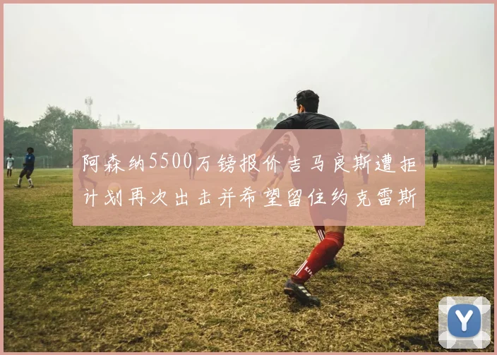 阿森纳5500万镑报价吉马良斯遭拒计划再次出击并希望留住约克雷斯