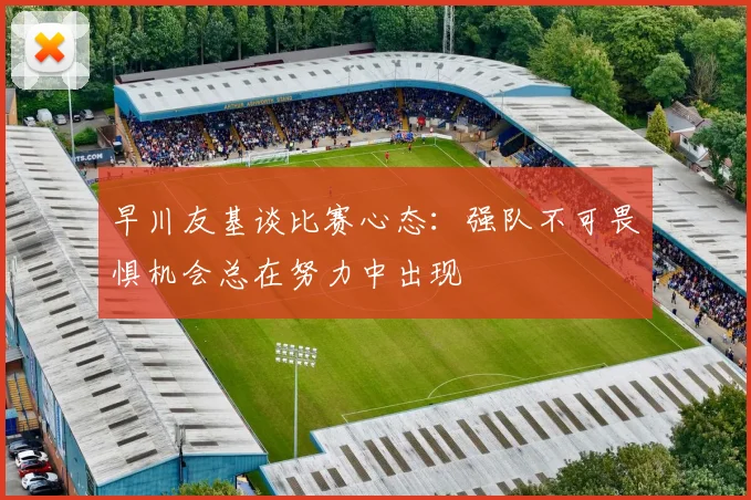 早川友基谈比赛心态：强队不可畏惧机会总在努力中出现