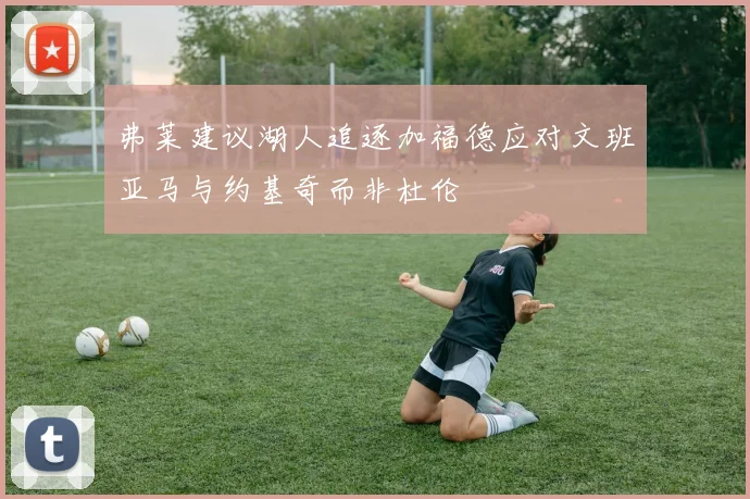 弗莱建议湖人追逐加福德应对文班亚马与约基奇而非杜伦