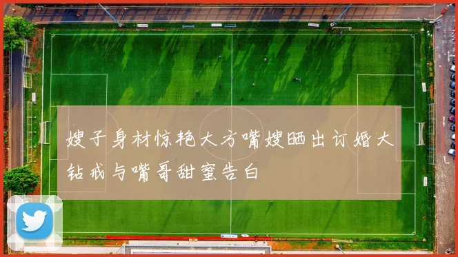 嫂子身材惊艳大方嘴嫂晒出订婚大钻戒与嘴哥甜蜜告白