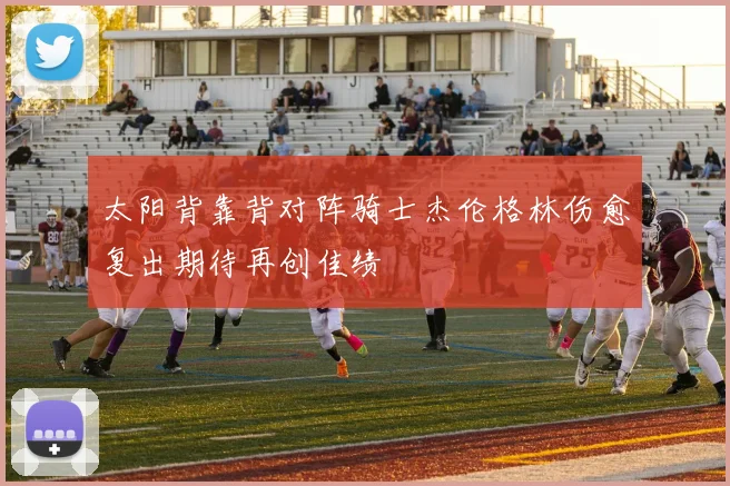 太阳背靠背对阵骑士杰伦格林伤愈复出期待再创佳绩
