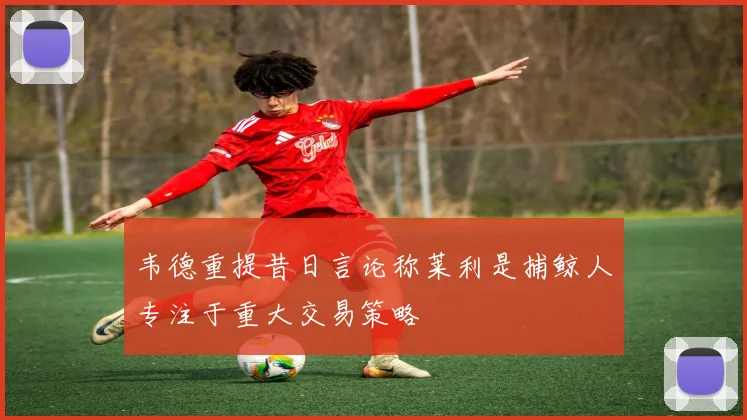 韦德重提昔日言论称莱利是捕鲸人专注于重大交易策略