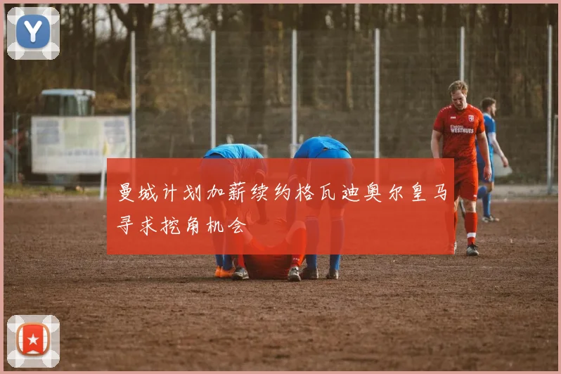曼城计划加薪续约格瓦迪奥尔皇马寻求挖角机会