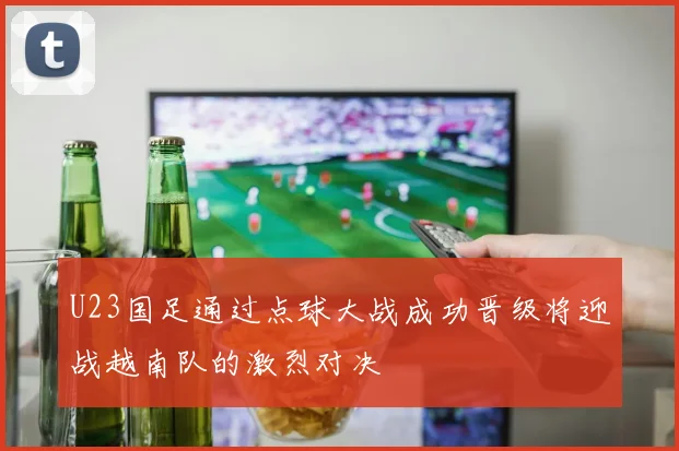 U23国足通过点球大战成功晋级将迎战越南队的激烈对决