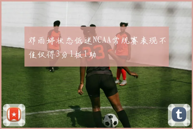 邓雨婷状态低迷NCAA常规赛表现不佳仅得3分1板1助