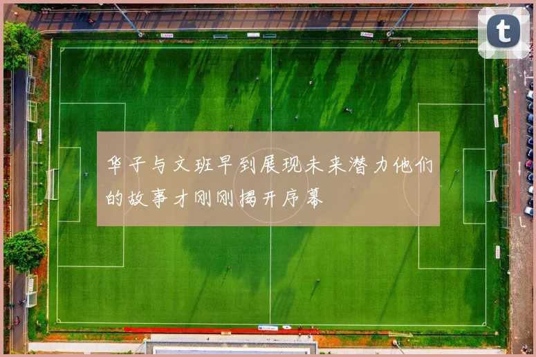 华子与文班早到展现未来潜力他们的故事才刚刚揭开序幕