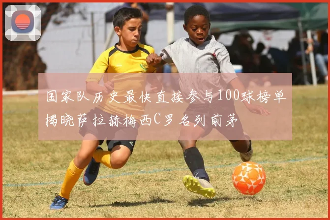 国家队历史最快直接参与100球榜单揭晓萨拉赫梅西C罗名列前茅