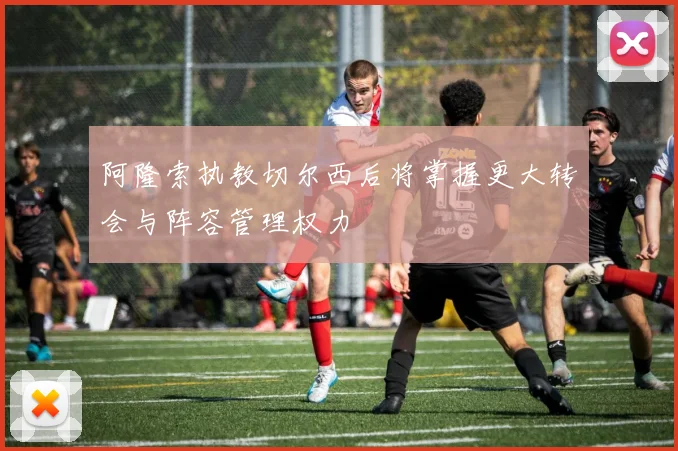 阿隆索执教切尔西后将掌握更大转会与阵容管理权力