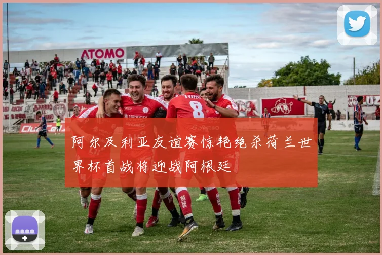 阿尔及利亚友谊赛惊艳绝杀荷兰世界杯首战将迎战阿根廷