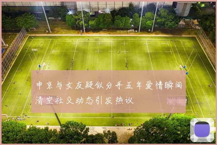 申京与女友疑似分手五年爱情瞬间清空社交动态引发热议