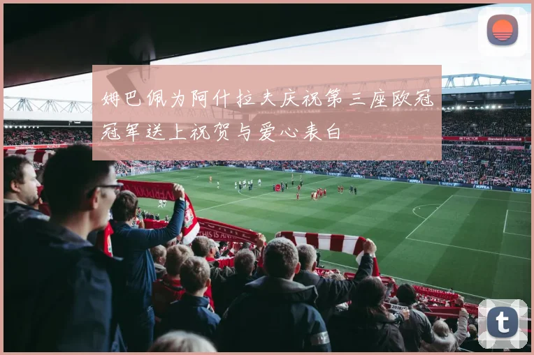 姆巴佩为阿什拉夫庆祝第三座欧冠冠军送上祝贺与爱心表白