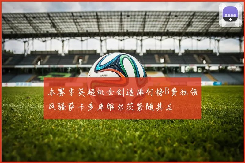 本赛季英超机会创造排行榜B费独领风骚萨卡多库维尔茨紧随其后