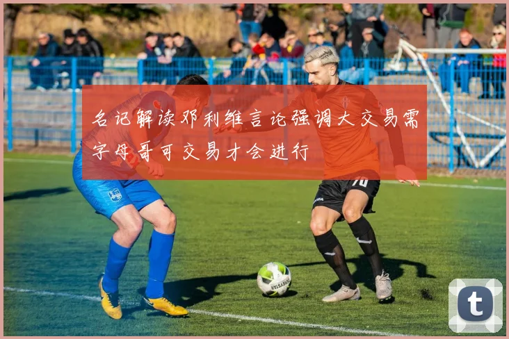 名记解读邓利维言论强调大交易需字母哥可交易才会进行
