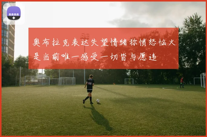 奥布拉克表达失望情绪称愤怒恼火是当前唯一感受一切皆与愿违