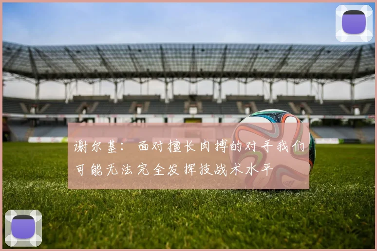谢尔基：面对擅长肉搏的对手我们可能无法完全发挥技战术水平