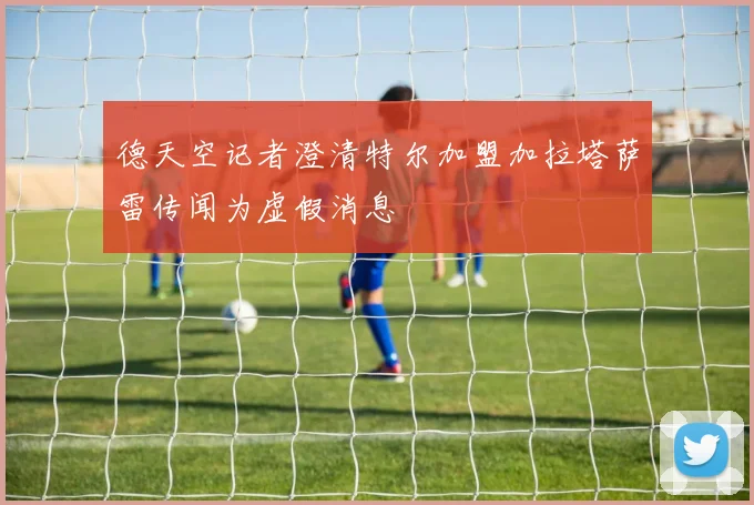 德天空记者澄清特尔加盟加拉塔萨雷传闻为虚假消息